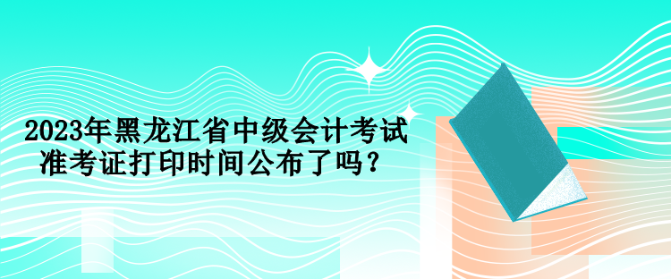 2023年黑龍江省中級(jí)會(huì)計(jì)考試準(zhǔn)考證打印時(shí)間公布了嗎？