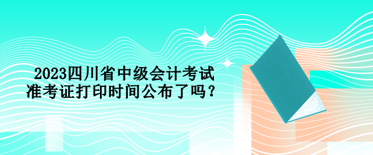 2023四川省中級(jí)會(huì)計(jì)考試準(zhǔn)考證打印時(shí)間公布了嗎？