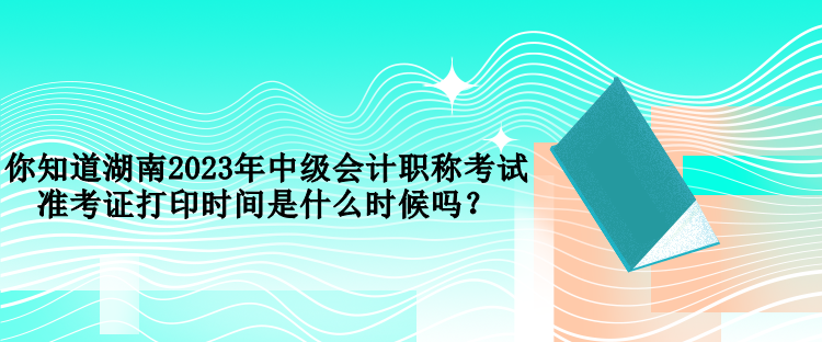 你知道湖南2023年中級會計職稱考試準考證打印時間是什么時候嗎？