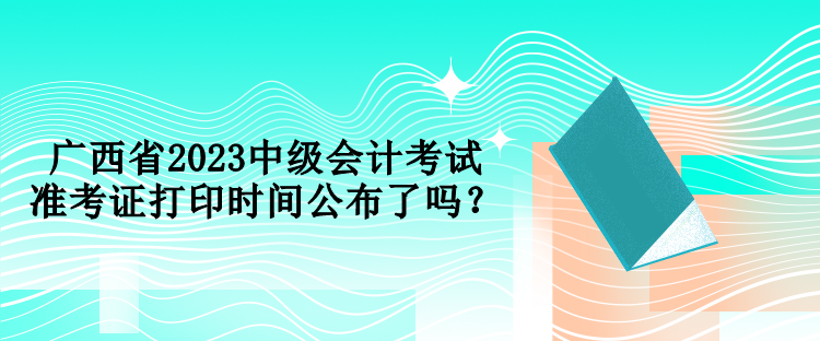 廣西省2023中級(jí)會(huì)計(jì)考試準(zhǔn)考證打印時(shí)間公布了嗎？