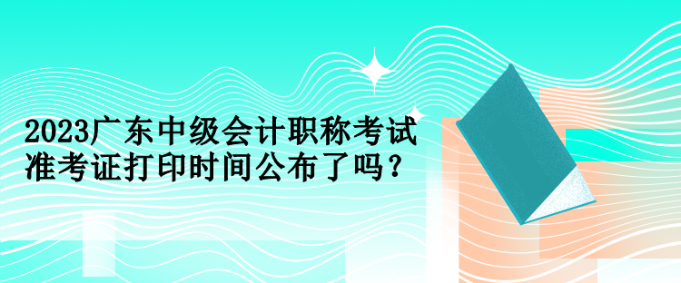 2023廣東中級(jí)會(huì)計(jì)職稱考試準(zhǔn)考證打印時(shí)間公布了嗎？