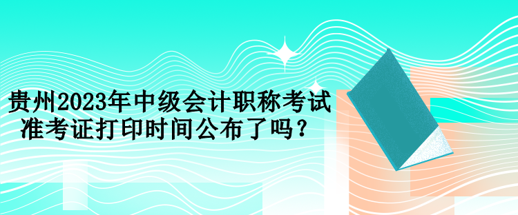 貴州2023年中級會(huì)計(jì)職稱考試準(zhǔn)考證打印時(shí)間公布了嗎？