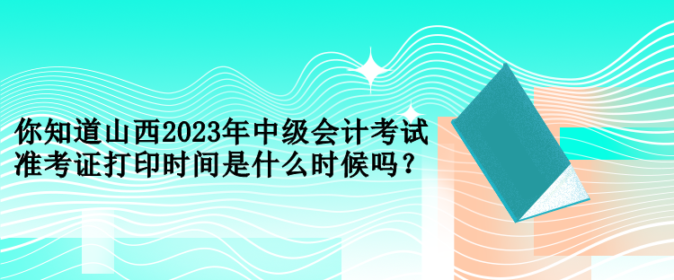 你知道山西2023年中級會計考試準考證打印時間是什么時候嗎？