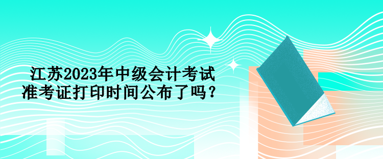 江蘇2023年中級(jí)會(huì)計(jì)考試準(zhǔn)考證打印時(shí)間公布了嗎？