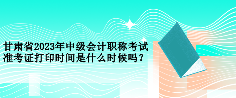 甘肅省2023年中級會計職稱考試準考證打印時間是什么時候嗎？