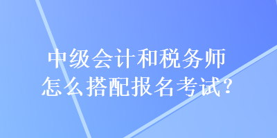 中級會計(jì)和稅務(wù)師怎么搭配報(bào)名考試？