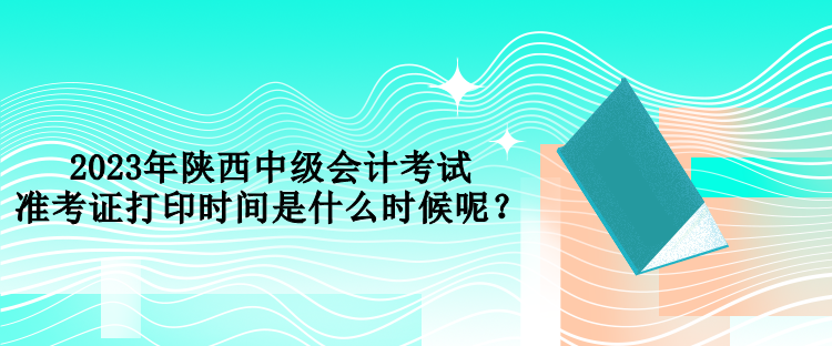 2023年陜西中級(jí)會(huì)計(jì)考試準(zhǔn)考證打印時(shí)間是什么時(shí)候呢？