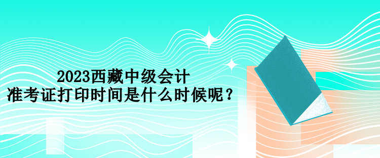 2023西藏中級(jí)會(huì)計(jì)準(zhǔn)考證打印時(shí)間是什么時(shí)候呢？