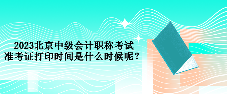 2023北京中級(jí)會(huì)計(jì)職稱(chēng)考試準(zhǔn)考證打印時(shí)間是什么時(shí)候呢？