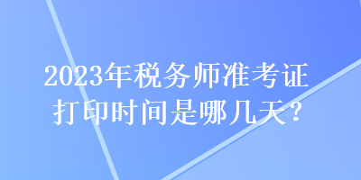 2023年稅務(wù)師準(zhǔn)考證打印時(shí)間是哪幾天？