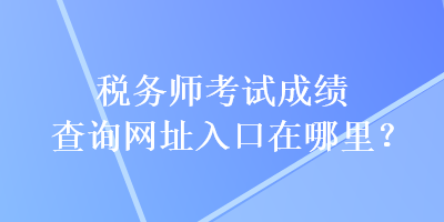 稅務(wù)師考試成績(jī)查詢網(wǎng)址入口在哪里？