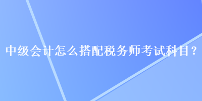 中級會計怎么搭配稅務(wù)師考試科目？