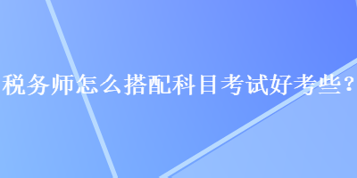 稅務(wù)師怎么搭配科目考試好考些？