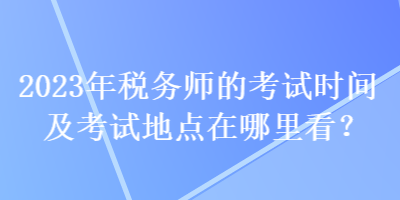 2023年稅務(wù)師的考試時(shí)間及考試地點(diǎn)在哪里看？