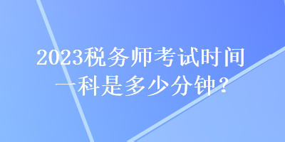 2023稅務(wù)師考試時(shí)間一科是多少分鐘？