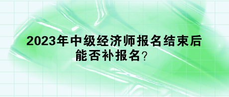 2023年中級經(jīng)濟師報名結(jié)束后，能否補報名？