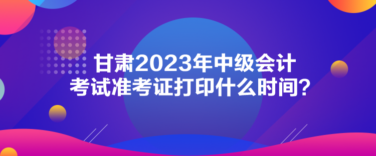 甘肅2023年中級會計考試準考證打印什么時間？