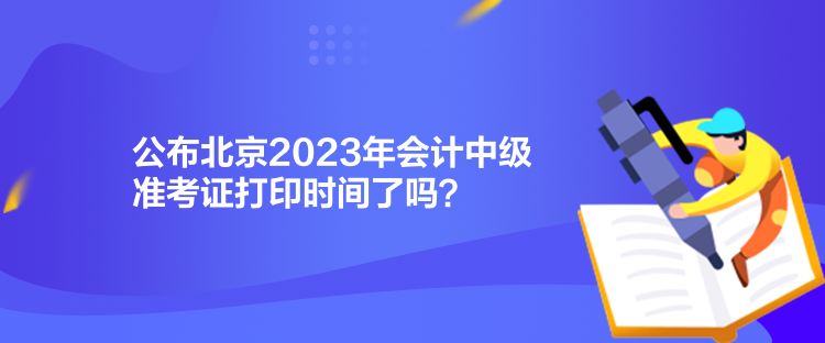 公布北京2023年會計中級準(zhǔn)考證打印時間了嗎？