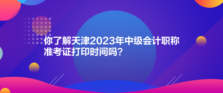 你了解天津2023年中級會計職稱準(zhǔn)考證打印時間嗎？