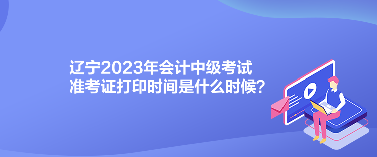 遼寧2023年會(huì)計(jì)中級(jí)考試準(zhǔn)考證打印時(shí)間是什么時(shí)候？