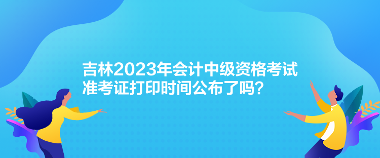 吉林2023年會計中級資格考試準考證打印時間公布了嗎？