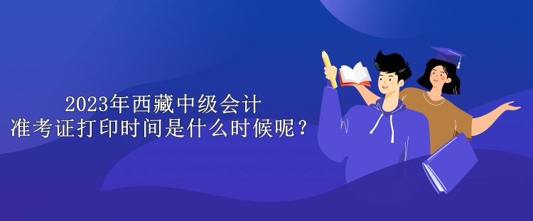 2023年西藏中級會計準(zhǔn)考證打印時間是什么時候呢？