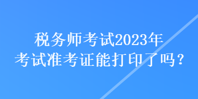 稅務(wù)師考試2023年考試準(zhǔn)考證能打印了嗎？