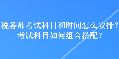 稅務(wù)師考試科目和時間怎么安排？考試科目如何組合搭配？