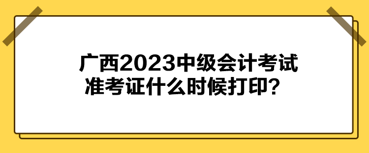 廣西2023中級會計考試準考證什么時候打印？