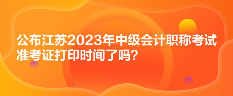 公布江蘇2023年中級會計職稱考試準(zhǔn)考證打印時間了嗎？