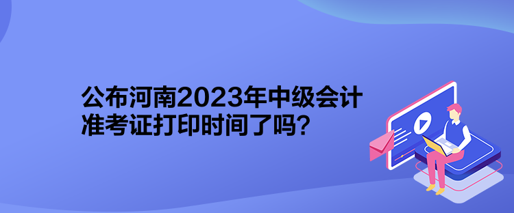 公布河南2023年中級會計準考證打印時間了嗎？