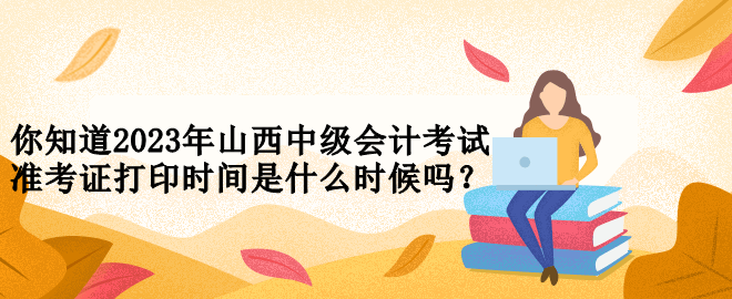 你知道2023年山西中級(jí)會(huì)計(jì)考試準(zhǔn)考證打印時(shí)間是什么時(shí)候嗎？