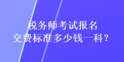 稅務(wù)師考試報名交費(fèi)標(biāo)準(zhǔn)多少錢一科？