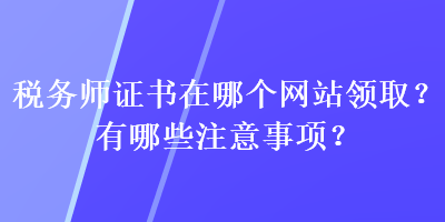 稅務(wù)師證書在哪個網(wǎng)站領(lǐng)取？有哪些注意事項？