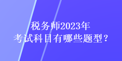 稅務(wù)師2023年考試科目有哪些題型？