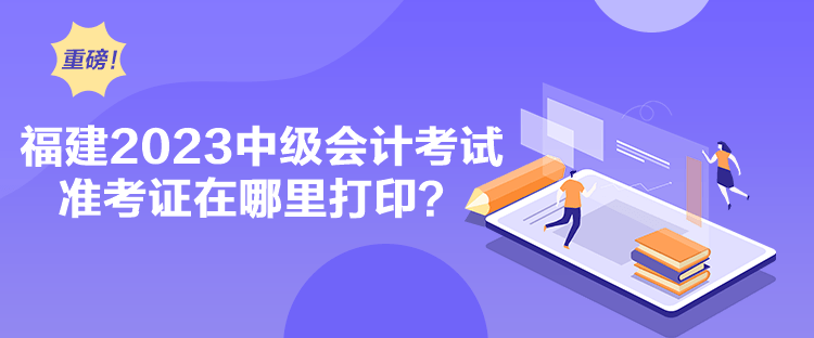 福建2023中級會計考試準(zhǔn)考證在哪里打印？