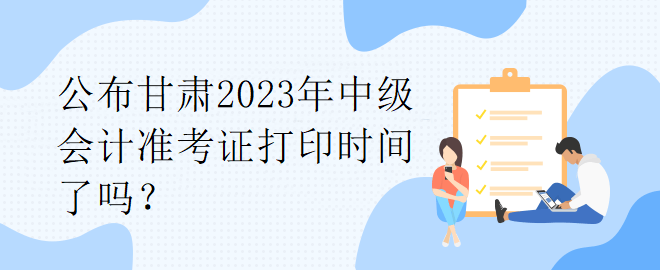 公布甘肅2023年中級(jí)會(huì)計(jì)準(zhǔn)考證打印時(shí)間了嗎？