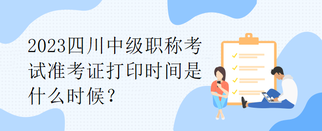 2023四川中級職稱考試準考證打印時間是什么時候？