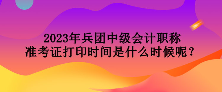 2023年兵團(tuán)中級(jí)會(huì)計(jì)職稱準(zhǔn)考證打印時(shí)間是什么時(shí)候呢？