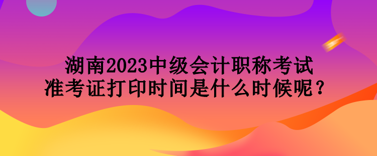 湖南2023中級會計職稱考試準考證打印時間是什么時候呢？