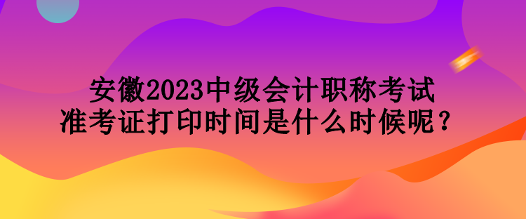 安徽2023中級(jí)會(huì)計(jì)職稱考試準(zhǔn)考證打印時(shí)間是什么時(shí)候呢？