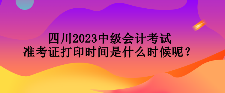 四川2023中級會計考試準(zhǔn)考證打印時間是什么時候呢？