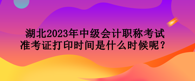 湖北2023年中級(jí)會(huì)計(jì)職稱考試準(zhǔn)考證打印時(shí)間是什么時(shí)候呢？