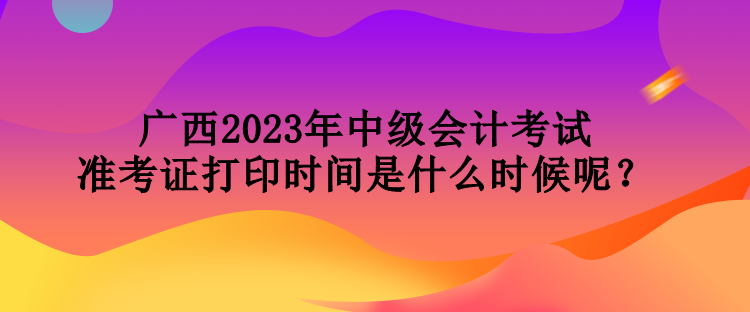 廣西2023年中級會(huì)計(jì)考試準(zhǔn)考證打印時(shí)間是什么時(shí)候呢？