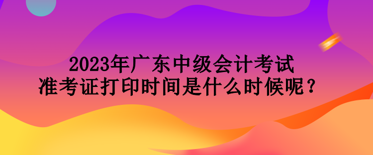 2023年廣東中級(jí)會(huì)計(jì)考試準(zhǔn)考證打印時(shí)間是什么時(shí)候呢？