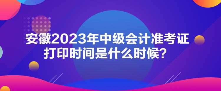 安徽2023年中級會計準考證打印時間是什么時候？