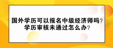 國外學(xué)歷可以報名中級經(jīng)濟師嗎？學(xué)歷審核未通過怎么辦？