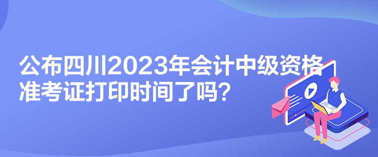 公布四川2023年會計中級資格準(zhǔn)考證打印時間了嗎？