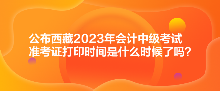 公布西藏2023年會計中級考試準(zhǔn)考證打印時間是什么時候了嗎？