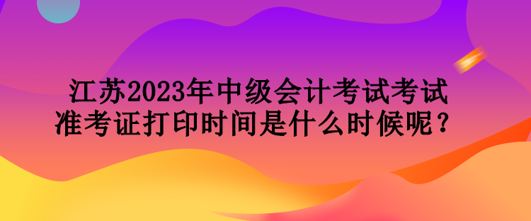 江蘇2023年中級會計考試考試準考證打印時間是什么時候呢？